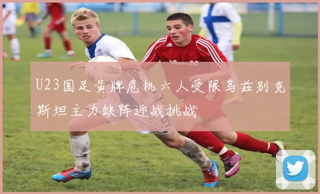 U23国足黄牌危机六人受限乌兹别克斯坦主力缺阵迎战挑战