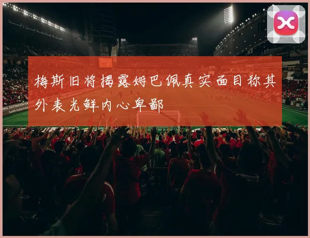 梅斯旧将揭露姆巴佩真实面目称其外表光鲜内心卑鄙