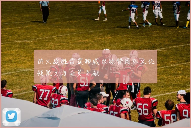 热火战胜雷霆鲍威尔称赞团队文化凝聚力与全员贡献