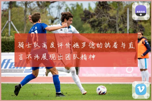 骑士队高度评价施罗德的执着与直言不讳展现出团队精神