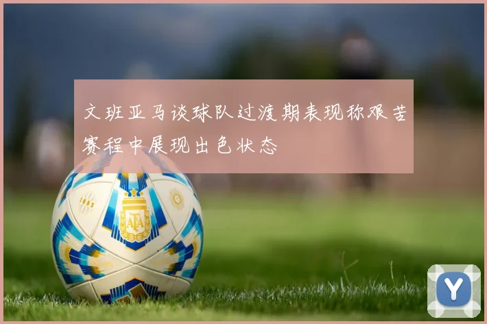 文班亚马谈球队过渡期表现称艰苦赛程中展现出色状态
