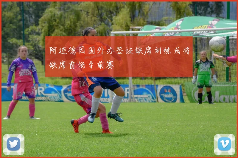 阿连德因国外办签证缺席训练或将缺席首场季前赛