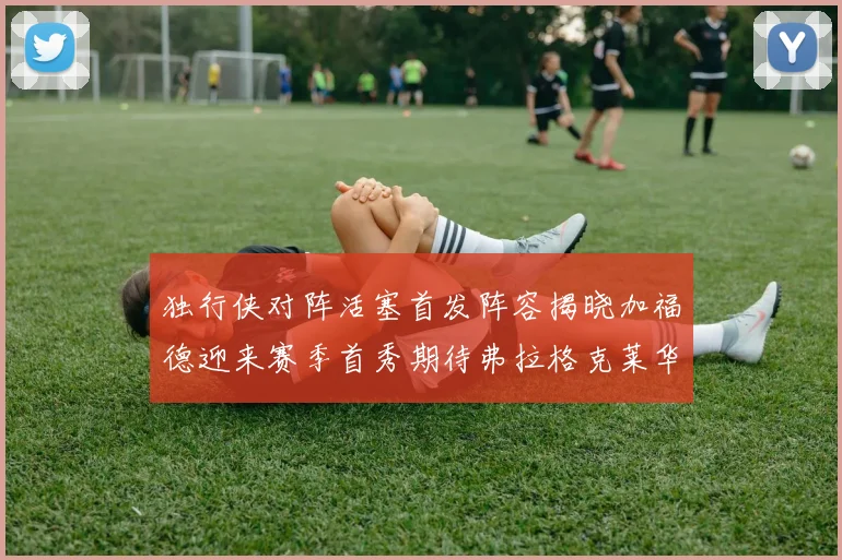 独行侠对阵活塞首发阵容揭晓加福德迎来赛季首秀期待弗拉格克莱华盛顿克里斯蒂表现