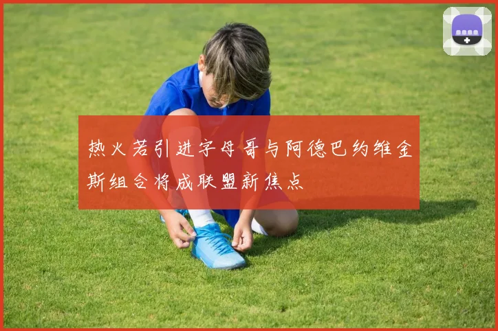 热火若引进字母哥与阿德巴约维金斯组合将成联盟新焦点