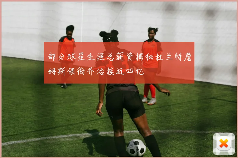 部分球星生涯总薪资揭秘杜兰特詹姆斯领衔乔治接近四亿