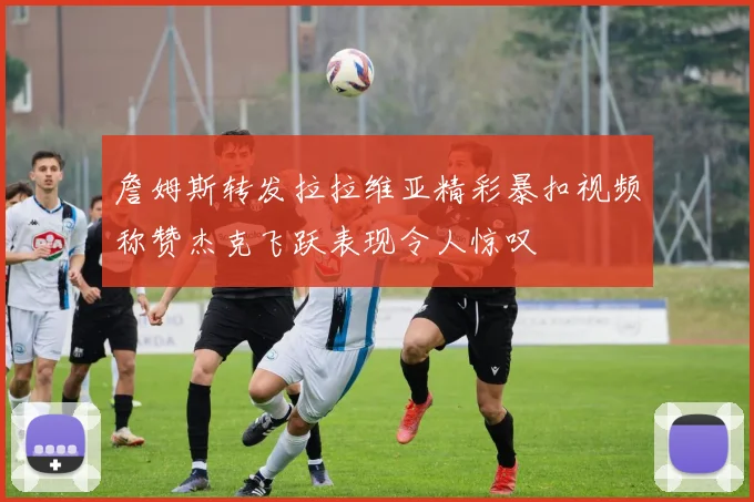 詹姆斯转发拉拉维亚精彩暴扣视频称赞杰克飞跃表现令人惊叹