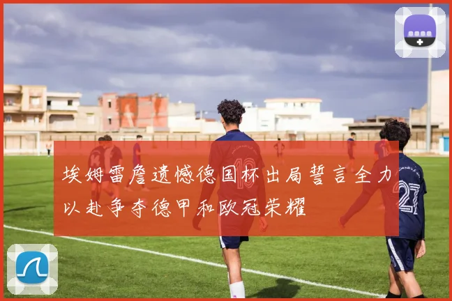 埃姆雷詹遗憾德国杯出局誓言全力以赴争夺德甲和欧冠荣耀