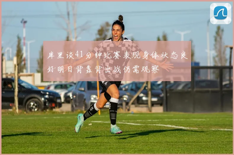 库里谈41分钟比赛表现身体状态良好明日背靠背出战仍需观察