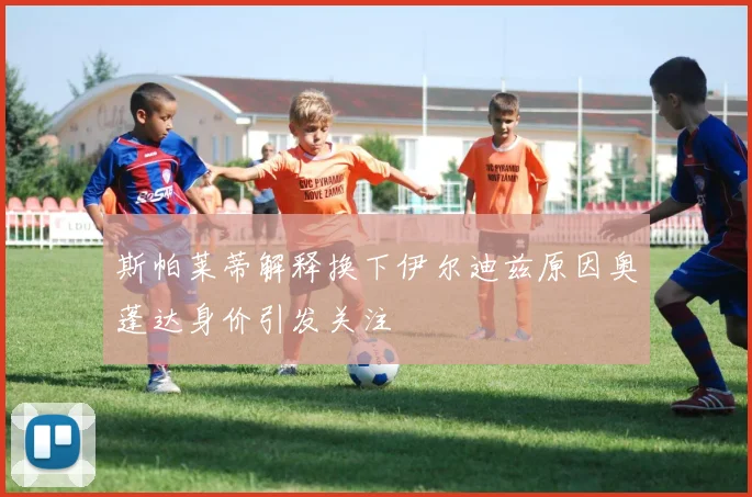 斯帕莱蒂解释换下伊尔迪兹原因奥蓬达身价引发关注