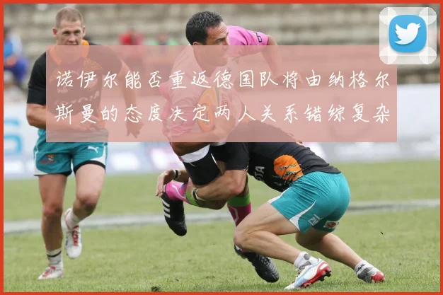 诺伊尔能否重返德国队将由纳格尔斯曼的态度决定两人关系错综复杂