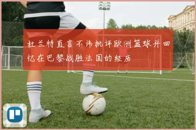 杜兰特直言不讳批评欧洲篮球并回忆在巴黎战胜法国的经历