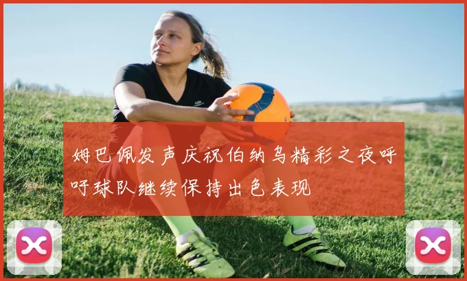 姆巴佩发声庆祝伯纳乌精彩之夜呼吁球队继续保持出色表现