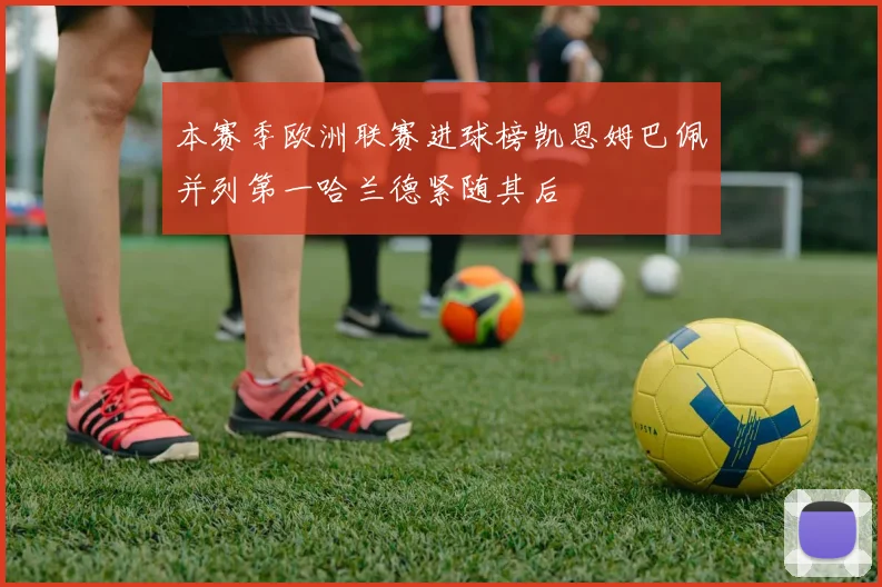 本赛季欧洲联赛进球榜凯恩姆巴佩并列第一哈兰德紧随其后