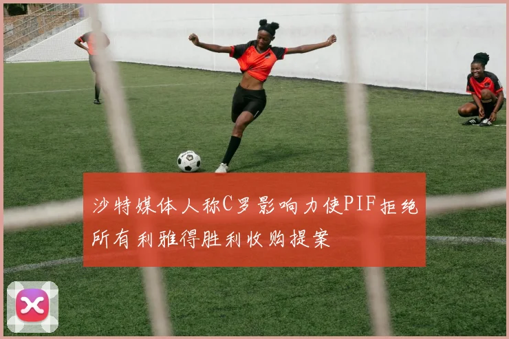 沙特媒体人称C罗影响力使PIF拒绝所有利雅得胜利收购提案