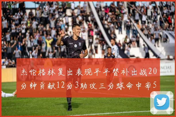 杰伦格林复出表现平平替补出战20分钟贡献12分3助攻三分球命中率50