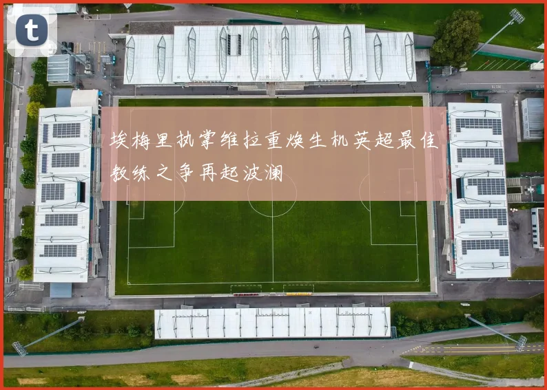 埃梅里执掌维拉重焕生机英超最佳教练之争再起波澜