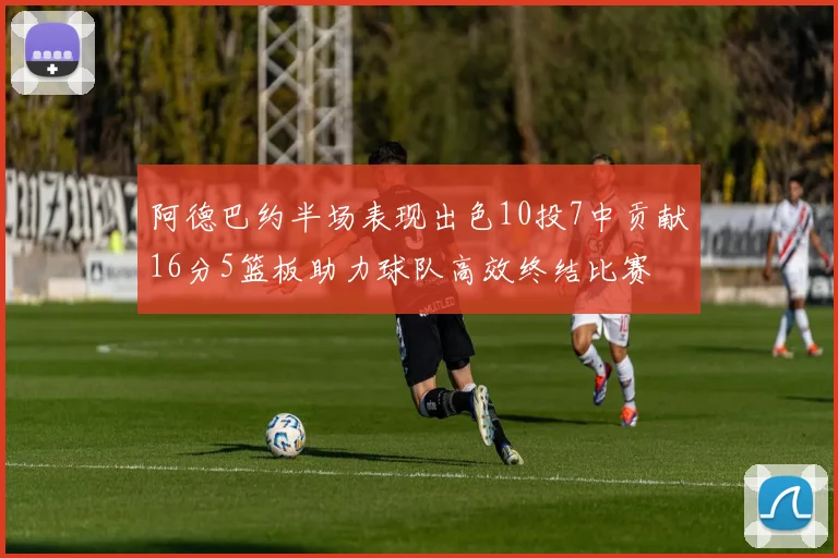 阿德巴约半场表现出色10投7中贡献16分5篮板助力球队高效终结比赛