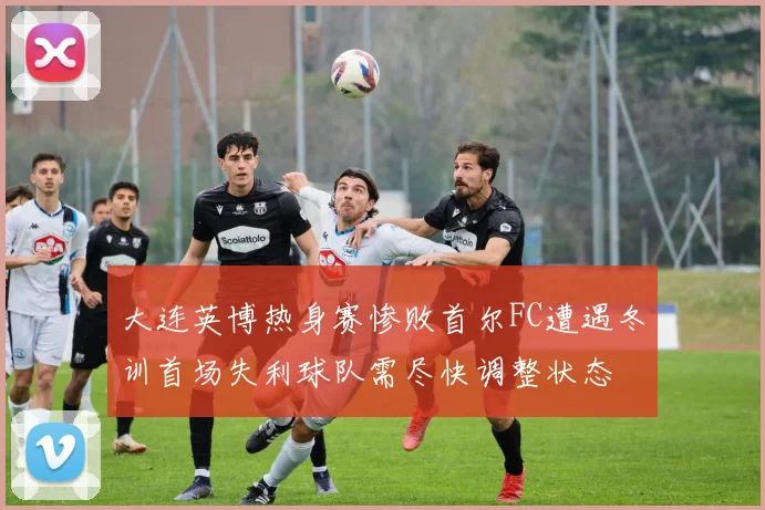 大连英博热身赛惨败首尔FC遭遇冬训首场失利球队需尽快调整状态