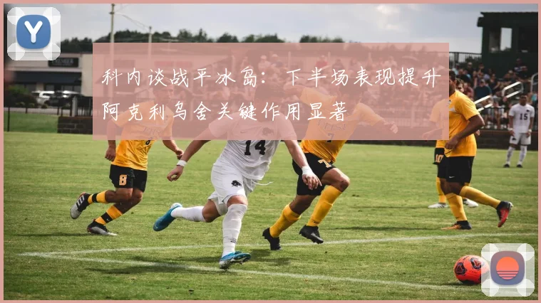 科内谈战平冰岛：下半场表现提升阿克利乌舍关键作用显著