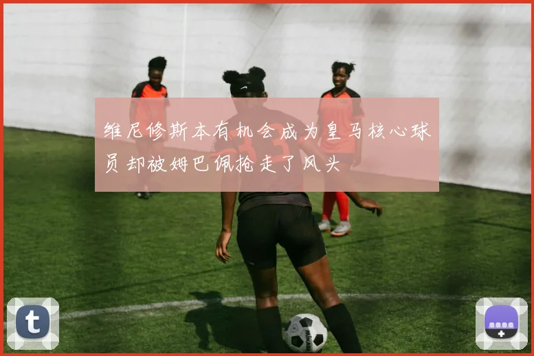维尼修斯本有机会成为皇马核心球员却被姆巴佩抢走了风头