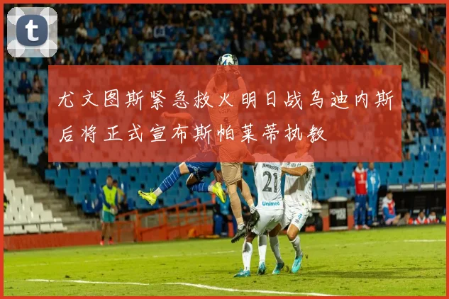 尤文图斯紧急救火明日战乌迪内斯后将正式宣布斯帕莱蒂执教