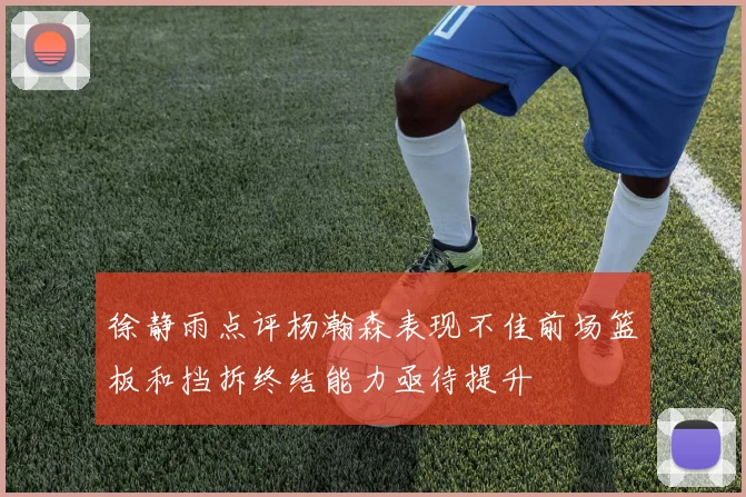 徐静雨点评杨瀚森表现不佳前场篮板和挡拆终结能力亟待提升