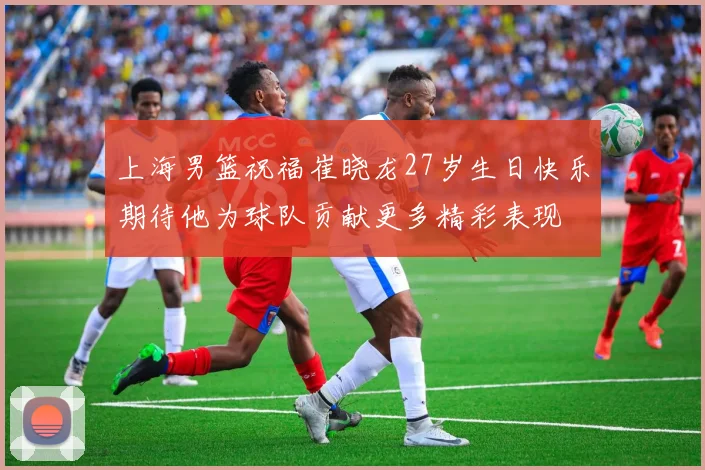 上海男篮祝福崔晓龙27岁生日快乐期待他为球队贡献更多精彩表现